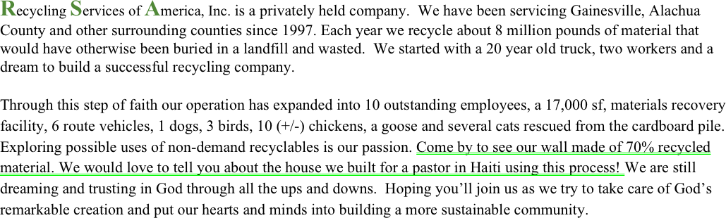 Recycling Services of America, Inc. is a privately held company.  We have been servicing Gainesville, Alachua County and other surrounding counties since 1997. Each year we recycle about 8 million pounds of material that would have otherwise been buried in a landfill and wasted.  We started with a 20 year old truck, two workers and a dream to build a successful recycling company.
 
Through this step of faith our operation has expanded into 10 outstanding employees, a 17,000 sf, materials recovery facility, 6 route vehicles, 1 dogs, 3 birds, 10 (+/-) chickens, a goose and several cats rescued from the cardboard pile. Exploring possible uses of non-demand recyclables is our passion. Come by to see our wall made of 70% recycled material. We would love to tell you about the house we built for a pastor in Haiti using this process! We are still dreaming and trusting in God through all the ups and downs.  Hoping you’ll join us as we try to take care of God’s remarkable creation and put our hearts and minds into building a more sustainable community.