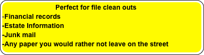                           Perfect for file clean outs
-Financial records
-Estate Information
-Junk mail
-Any paper you would rather not leave on the street 
