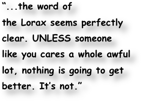 “...the word of
the Lorax seems perfectly
clear. UNLESS someone
like you cares a whole awful
lot, nothing is going to get
better. It’s not.”